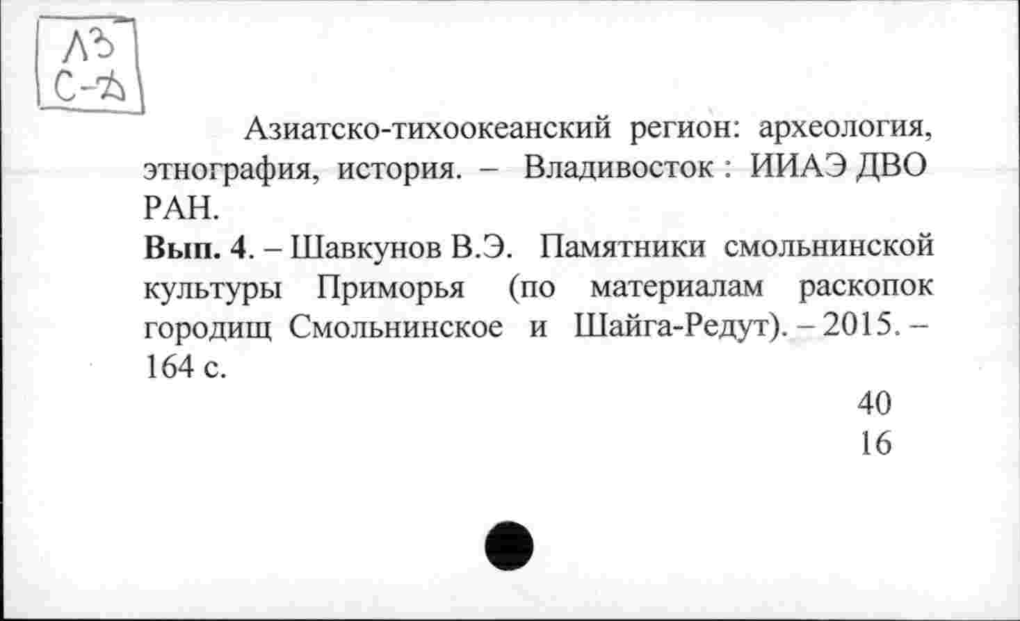 ﻿Азиатско-тихоокеанский регион: археология, этнография, история. - Владивосток : ИИАЭ ДВО РАН.
Вып. 4. - Шавкунов В.Э. Памятники смольнинской культуры Приморья (по материалам раскопок городищ Смольнинское и Шайга-Редут). - 2015.-
164 с.
40
16